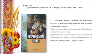 Ющук І. П.
Українська мова : підручник / І. П. Ющук. – Київ : Либідь, 2004. – 640 с.
 У підручнику містяться відомості про походження,
структуру та розвиток сучасної української мови як цілісної
функціональної системи.
Також розглянуто її усну і писемну форми. Та деякі мовні
явища висвітлено по-новому.
 Рекомендовано студентам філологічних спеціальностей
вищих навчальних закладів. Також стане корисним тим, хто
самостійно підвищує знання з української мови.
 