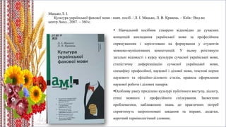 Мацько Л. І.
Культура української фахової мови : навч. посіб. / Л. І. Мацько, Л. В. Кравець. – Київ : Вид-во
центр Акад., 2007. – 360 с.
 Навчальний посібник створено відповідно до сучасних
концепцій викладання української мови за професійним
спрямуванням і зорієнтовано на формування у студентів
мовноко-мунікативних компетенцій. У ньому розглянуто
загальні відомості з курсу культури сучасної української мови,
стилістичну диференціацію сучасної української мови,
специфіку професійної, наукової і ділової мови, текстові норми
наукового та офіційно-ділового стилів, правила оформлення
наукової роботи і ділових паперів.
Особливу увагу приділено культурі публічного виступу, діалогу,
етиці мовного і професійного спілкування. Засвоєнню
проблематики, наближенню знань до практичних потреб
сприятимуть запропоновані завдання та вправи, додатки,
короткий термінологічний словник.
 