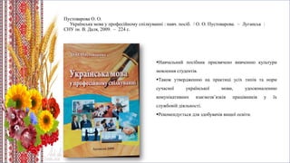 Пустоварова О. О.
Українська мова у професійному спілкуванні : навч. посіб. / О. О. Пустоварова. – Луганськ :
СНУ ім. В. Даля, 2009. – 224 с.
Навчальний посібник присвячено вивченню культури
мовлення студентів.
Також утвердженню на практиці усіх типів та норм
сучасної української мови, удосконаленню
комунікативних взаємозв’язків працівників у їх
службовій діяльності.
Рекомендується для здобувачів вищої освіти.
 