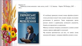 Іванова І. Б.
Українське ділове мовлення : навч.-метод. посіб. / І. Б. Іванова. – Харків: ТМ Папірус, 2007. –
448 с.
У посібнику приведено основні ознаки офіційно-ділового
стилю, розглянуто види й типи ділових паперів, послідовно
розташовано їх реквізити. Також надруковано зразки
реально діючих в українському діловодстві документів,
бланків, від юридичних до навчальних.
Виклад основного матеріалу доповнюють словник ділової
людини, правила орфографії та пунктуації.
Це видання призначається для всіх, хто вивчає ділове
мовлення або працює з паперами офіційно-ділового стилю.
 