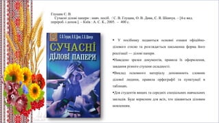 Глущик С. В.
Сучасні ділові папери : навч. посіб. / С. В. Глущик, О. В. Дияк, С. В. Шевчук. – [4-е вид.
перероб. i допов.]. – Київ : А. С. К., 2005. – 400 с.
 У посібнику подаються основні ознаки офіційно-
ділового стилю та розглядається письменна форма його
реалізації — ділові папери.
Наведено зразки документів, правила їх оформлення,
завдання різного ступеня складності.
Виклад основного матеріалу доповнюють словник
ділової людини, правила орфографії та пунктуації в
таблицях.
Для студентів вищих та середніх спеціальних навчальних
закладів. Буде корисним для всіх, хто цікавиться діловим
мовленням.
 