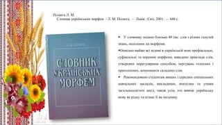 Полюга Л. М.
Словник українських морфем / Л. М. Полюга. – Львів : Світ, 2001. – 448 с.
 У словнику подано близько 40 тис. слів з різних галузей
знань, поділених на морфеми.
Описано майже всі відомі в українській мові префіксальні,
суфіксальні та кореневі морфеми, наведено приклади слів,
утворених нерегулярним способом, чергувань голосних і
приголосних, компоненти складних слів.
 Рекомендовано студентам вищих і середніх спеціальних
навчальних закладів, викладачам, вчителям та учням
загальноосвітніх шкіл, також усім, хто вивчає українську
мову як рідну та пізнає її як іноземну.
 