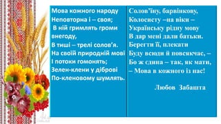 Мова кожного народу
Неповторна і – своя;
В ній гримлять громи
внегоду,
В тиші – трелі солов’я.
На своїй природній мові
І потоки гомонять;
Зелен-клени у діброві
По-кленовому шумлять.
Солов’їну, барвінкову,
Колосисту –на віки –
Українську рідну мову
В дар мені дали батьки.
Берегти її, плекати
Буду всюди й повсякчас, –
Бо ж єдина – так, як мати,
– Мова в кожного із нас!
Любов Забашта
 