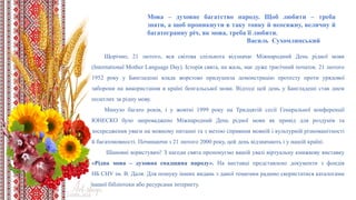 Щорічно, 21 лютого, вся світова спільнота відзначає Міжнародний День рідної мови
(International Mother Language Day). Історія свята, на жаль, має дуже трагічний початок. 21 лютого
1952 року у Бангладеші влада жорстоко придушила демонстрацію протесту проти урядової
заборони на використання в країні бенгальської мови. Відтоді цей день у Бангладеші став днем
полеглих за рідну мову.
Минуло багато років, і у жовтні 1999 року на Тридцятій сесії Генеральної конференції
ЮНЕСКО було запроваджено Міжнародний День рідної мови як привід для роздумів та
зосередження уваги на мовному питанні та з метою сприяння мовній і культурній різноманітності
й багатомовності. Починаючи з 21 лютого 2000 року, цей день відзначають і у нашій країні.
Шановні користувачі! З нагоди свята пропонуємо вашій увазі віртуальну книжкову виставку
«Рідна мова – духовна спадщина народу». На виставці представлено документи з фондів
НБ СНУ ім. В. Даля. Для пошуку інших видань з даної тематики радимо скористатися каталогами
нашої бібліотеки або ресурсами інтернету.
Мова – духовне багатство народу. Щоб любити – треба
знати, а щоб проникнути в таку тонку й неосяжну, величну й
багатогранну річ, як мова, треба її любити.
Василь Сухомлинський
 