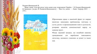 Радевич-Винницький Я.
Мова і нація: тези про місце і роль мови в нац. відродженні України / Я. Радевич-Винницький,
В. Іванишин ; [за ред. Я. Радевича-Винницького]. – Вид. 6-е, допов . – Львів : Апріорі, 2012 . –
210 с.
Пропонована праця в лаконічній формі тез широко
висвітлює мовознавчу проблематику, пов’язану із
суттю, роллю та функціонуванням мови в суспільстві,
розкриває механізм денаціоналізації народу на
мовному ґрунті.
Подає науковий матеріал, що потрібний кожному
громадянинові для вироблення мовознавчого
світогляду, належного ставлення до рідної та інших
мов.
 