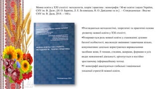 Розглядаються методологічні, теоретичні та практичні основи
розвитку мовної освіти у ХХІ столітті. ​
Розкривається роль мовної освіти у становленні духовно
багатої особистості, яка володіє вміннями і навичками вільно,
комунікативно доцільно користуватися виражальними
засобами мови, її типами, стилями, жанрами, формами в усіх
видах мовленнєвої діяльності, орієнтується в постійно
зростаючому інформаційному потоці. ​
У монографії аналізуються глобальні і національні
тенденції стратегій мовної освіти.​
Мовна освіта у ХХІ столітті: методологія, теорія і практика : монографія / М-во освіти і науки України,
СНУ ім. В. Даля ; [Н. О. Барвіна, Л. Е. Бєловецька, Н. О. Давіденко та ін.] . – Сєвєродонецьк : Вид-во
СНУ ім. В. Даля, 2018. – 160 с.
 