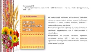 Плотницька І. М.
Ділова українська мова : навч. посіб. / І. М. Плотницька . – 3-тє вид. – Київ : Центр учб. літ-ри,
2008. – 256 с.
У навчальному посібнику розглядаються граматичні
парадигми частин мови в ділових паперах, особливості
писемного й усного ділового мовлення, реквізити і
правила оформлення документів.
Наводяться приклади перекладу з російської мови на
українську найуживаніших слів і словосполучень із
ділової сфери.
Розрахований на слухачів, студентів, державних
службовців, ділових осіб – усіх, хто цікавиться
проблемами ділової української мови й бажає підвищити
рівень мовної культури.
 