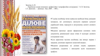 Загнітко А. П.
Українське ділове мовлення: профессійне і непрофесійне спілкування / А. П. Загнітко,
І. Г. Данилюк . – Донецьк : Бао, 2005 . – 480 с.
У цьому посібнику читач знайде всі необхідні йому довідкові
матеріали, які допоможуть оволодіти нормами сучасної
української мови, передусім в актуальному аспекті ділового
мовлення.
Видання пропонує зразки оформлення основних типів
документів, рекомендації щодо етики й культури ділового
спілкування тощо.
Суто практична частина посібника, яка вміщує вправи і
завдання, допоможе закріпити засвоєний матріал.
Видання розраховане на ділових людей, державних
службовців, студентів і викладачів вузів відповідного
профілю.
 