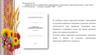 Полтавська О. М.
Українська мова за професійним спрямуванням: теоретичний і практичний аспекти : навч. посіб. /
О. М. Полтавська. – Алчевськ : ДонДТУ, 2009. – 189 с.
У посібнику подано теоретичний матеріал, зорієнтований
на усунення поверхового опанування студентами технічних
спеціальностей норм української літературної мови,
обмеженість словникового складу, яка заважає висловити
думку чітко, виразно, різноманітно.
Система завдань призначена удосконалювати мовленнєві
вміння й навички, що становлять комунікативну
компетенцію майбутнього спеціаліста.
 