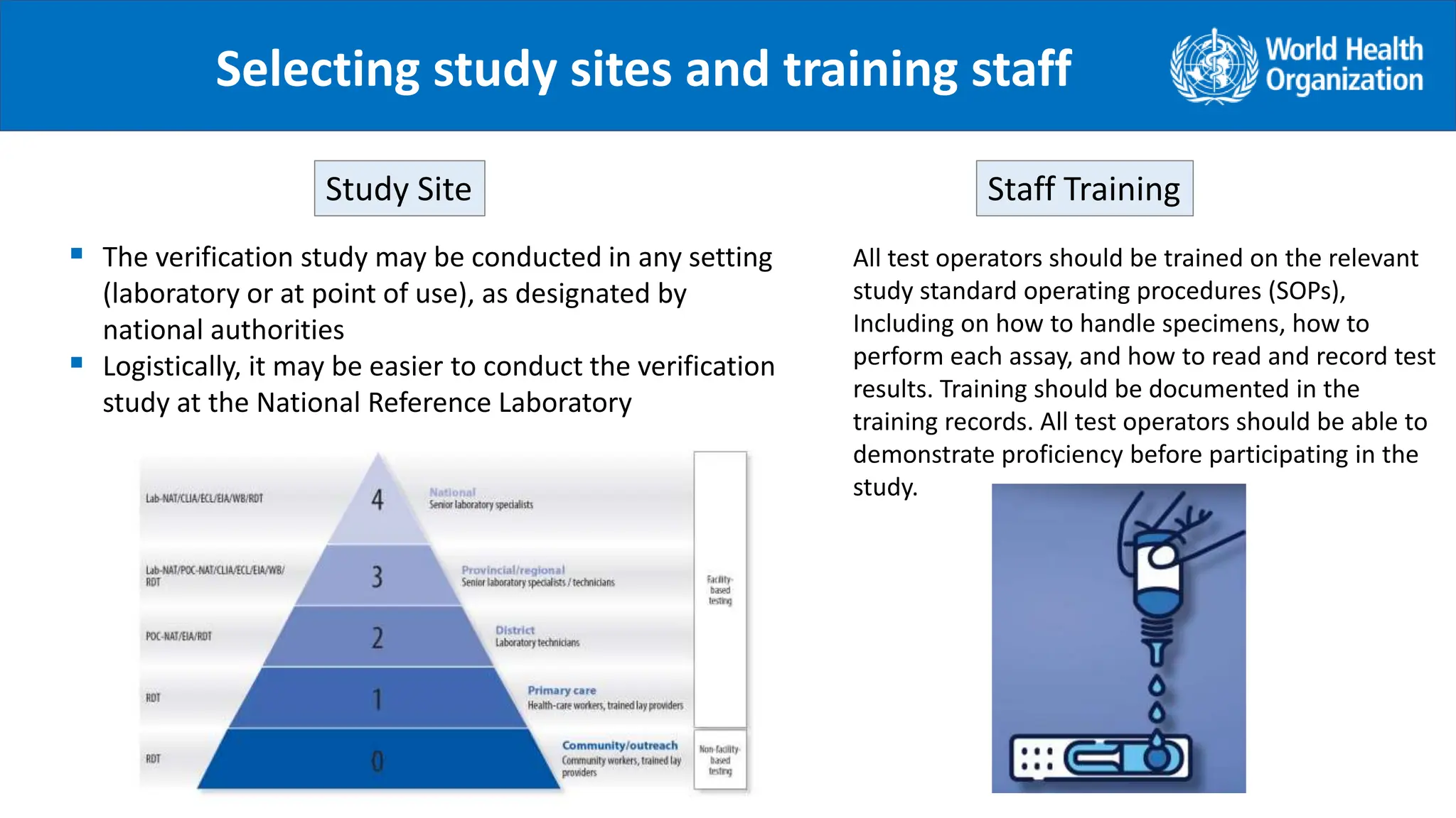 Selecting study sites and training staff
 The verification study may be conducted in any setting
(laboratory or at point of use), as designated by
national authorities
 Logistically, it may be easier to conduct the verification
study at the National Reference Laboratory
Study Site Staff Training
All test operators should be trained on the relevant
study standard operating procedures (SOPs),
Including on how to handle specimens, how to
perform each assay, and how to read and record test
results. Training should be documented in the
training records. All test operators should be able to
demonstrate proficiency before participating in the
study.
.
 