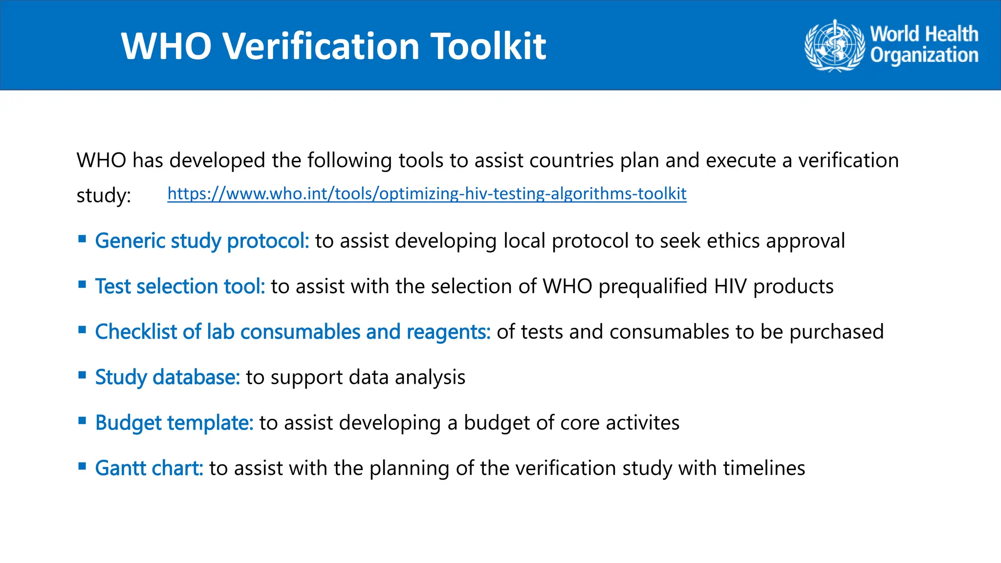WHO has developed the following tools to assist countries plan and execute a verification
study:
 Generic study protocol: to assist developing local protocol to seek ethics approval
 Test selection tool: to assist with the selection of WHO prequalified HIV products
 Checklist of lab consumables and reagents: of tests and consumables to be purchased
 Study database: to support data analysis
 Budget template: to assist developing a budget of core activites
 Gantt chart: to assist with the planning of the verification study with timelines
WHO Verification Toolkit
.
https://www.who.int/tools/optimizing-hiv-testing-algorithms-toolkit
 