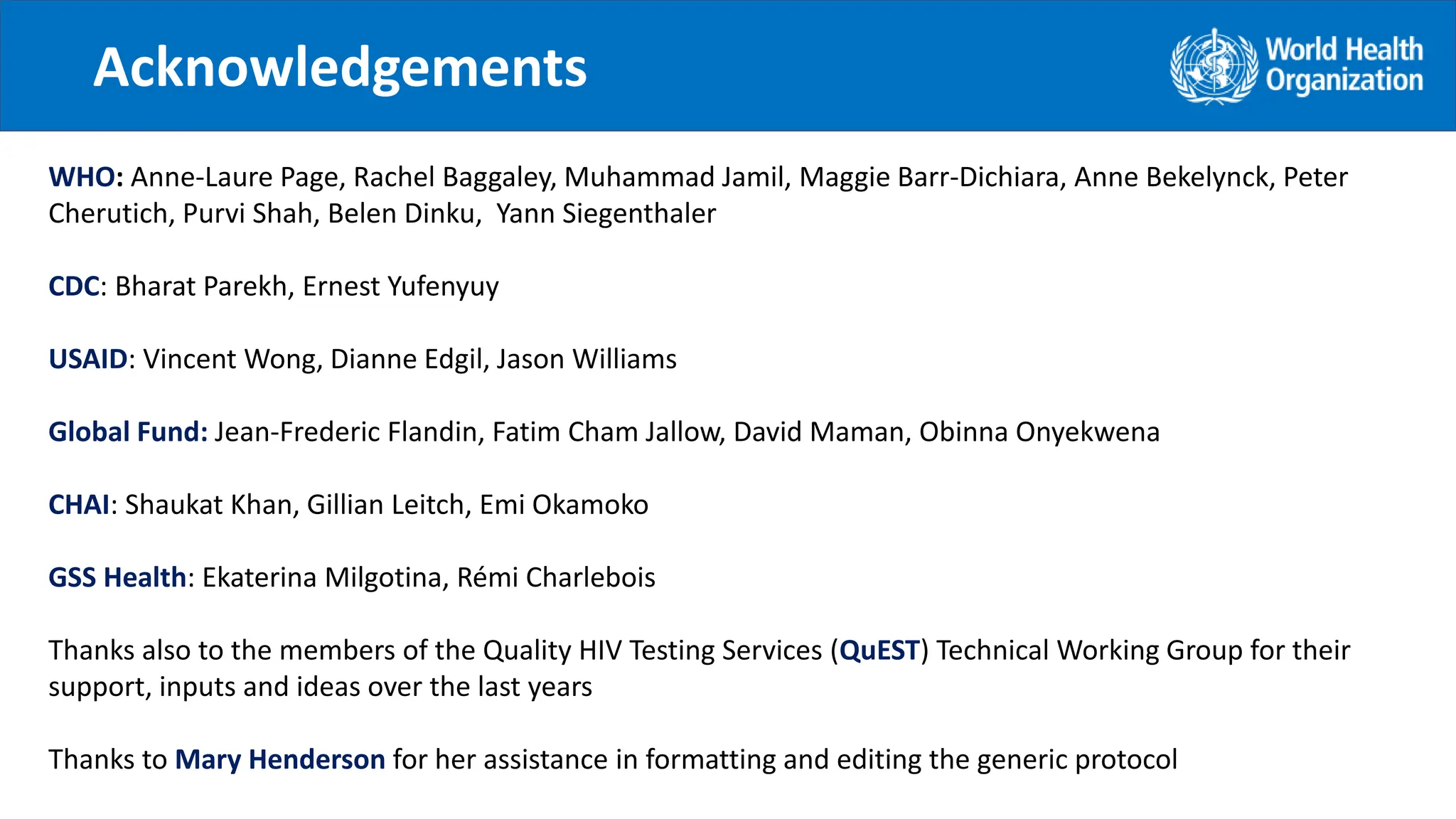 Acknowledgements
.
WHO: Anne-Laure Page, Rachel Baggaley, Muhammad Jamil, Maggie Barr-Dichiara, Anne Bekelynck, Peter
Cherutich, Purvi Shah, Belen Dinku, Yann Siegenthaler
CDC: Bharat Parekh, Ernest Yufenyuy
USAID: Vincent Wong, Dianne Edgil, Jason Williams
Global Fund: Jean-Frederic Flandin, Fatim Cham Jallow, David Maman, Obinna Onyekwena
CHAI: Shaukat Khan, Gillian Leitch, Emi Okamoko
GSS Health: Ekaterina Milgotina, Rémi Charlebois
Thanks also to the members of the Quality HIV Testing Services (QuEST) Technical Working Group for their
support, inputs and ideas over the last years
Thanks to Mary Henderson for her assistance in formatting and editing the generic protocol
 