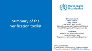 Summary of the
verification toolkit
Emmanuel Fajardo
Céline Lastrucci
Cheryl Johnson
HIV Testing Services (HTS)
Testing, Prevention and Populations (TPP) Unit
Global HIV, Hepatitis, STI Programmes (HSS)
Anita Sands
Incidents and Substandard/Falsified
Medical Products Team
Regulations and Prequalification Department
WHO/UCN/HHS/21.02
© World Health Organization 2021. Some rights reserved.
This work is available under the CC BY-NC-SA 3.0 IGO licence
 