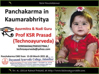 Panchakarma in
Bala Panchakarma
Panchakarma in 
Kaumarabhritya
Kaumarabhritya
Ayurmitra & Nadi Guru
Prof KSR Prasad 
(Technoayurveda)
(Technoayurveda)
9290566566/9503227966 / 
technoayurveda@yahoo.com
Panchakarma CME from  15‐20 March 2021 @ 
Dr. K. Shiva Rama Prasad, at http://www.technoayurveda.com/
 
