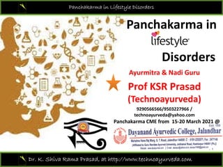 Panchakarma in Lifestyle Disorders
Panchakarma in
Panchakarma in 
Disorders
Ayurmitra & Nadi Guru
Ayurmitra & Nadi Guru
Prof KSR Prasad 
( )
(Technoayurveda)
9290566566/9503227966 / 
technoayurveda@yahoo.com
Panchakarma CME from  15‐20 March 2021 @ 
Dr. K. Shiva Rama Prasad, at http://www.technoayurveda.com/
 