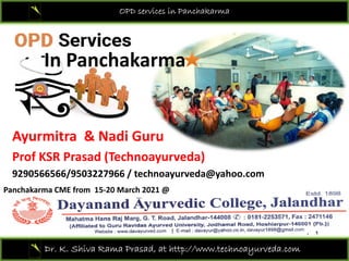 OPD services in Panchakarma
In Panchakarma
Ayurmitra & Nadi Guru
Prof KSR Prasad (Technoayurveda)
9290566566/9503227966 / technoayurveda@yahoo.com
Panchakarma CME from  15‐20 March 2021 @ 
Dr. K. Shiva Rama Prasad, at http://www.technoayurveda.com/
 