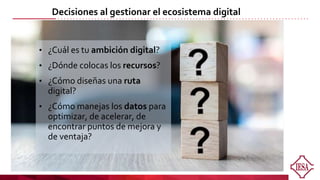 Decisiones al gestionar el ecosistema digital
• ¿Cuál es tu ambición digital?
• ¿Dónde colocas los recursos?
• ¿Cómo diseñas una ruta
digital?
• ¿Cómo manejas los datos para
optimizar, de acelerar, de
encontrar puntos de mejora y
de ventaja?
 