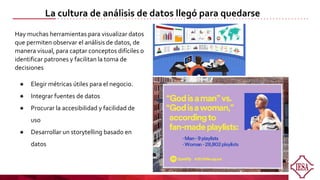 Hay muchas herramientas para visualizar datos
que permiten observar el análisis de datos, de
manera visual, para captar conceptos difíciles o
identificar patrones y facilitan la toma de
decisiones
● Elegir métricas útiles para el negocio.
● Integrar fuentes de datos
● Procurar la accesibilidad y facilidad de
uso
● Desarrollar un storytelling basado en
datos
La cultura de análisis de datos llegó para quedarse
 