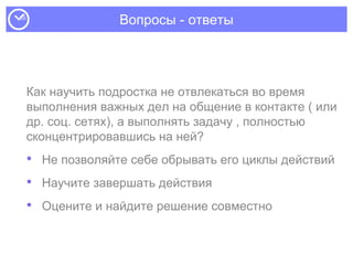 Вопросы - ответы
Как научить подростка не отвлекаться во время
выполнения важных дел на общение в контакте ( или
др. соц. сетях), а выполнять задачу , полностью
сконцентрировавшись на ней?
• Не позволяйте себе обрывать его циклы действий
• Научите завершать действия
• Оцените и найдите решение совместно
 