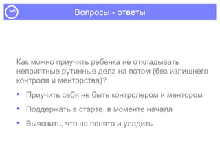 Вопросы - ответы
Как можно приучить ребенка не откладывать
неприятные рутинные дела на потом (без излишнего
контроля и менторства)?
• Приучить себя не быть контролером и ментором
• Поддержать в старте, в моменте начала
• Выяснить, что не понято и уладить
 