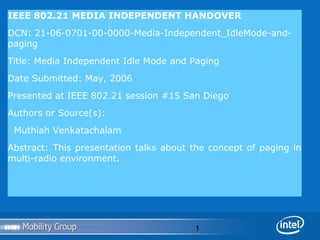 IEEE 802.21 MEDIA INDEPENDENT HANDOVER
DCN: 21-06-0701-00-0000-Media-Independent_IdleMode-andpaging
Title: Media Independent Idle Mode and Paging
Date Submitted: May, 2006
Presented at IEEE 802.21 session #15 San Diego
Authors or Source(s):
Muthiah Venkatachalam
Abstract: This presentation talks about the concept of paging in
multi-radio environment.

1

 