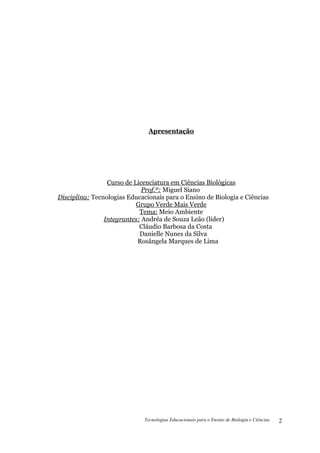Apresentação




                 Curso de Licenciatura em Ciências Biológicas
                             Prof.º: Miguel Siano
Disciplina: Tecnologias Educacionais para o Ensino de Biologia e Ciências
                           Grupo Verde Mais Verde
                            Tema: Meio Ambiente
                Integrantes: Andréa de Souza Leão (líder)
                            Cláudio Barbosa da Costa
                            Danielle Nunes da Silva
                           Rosângela Marques de Lima




                              Tecnologias Educacionais para o Ensino de Biologia e Ciências.   2
 