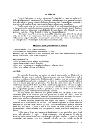 Introdução

      O mundo hoje passa por muitas transformações tecnológicas e a escola acaba sendo
influênciada por estas transformações. Os alunos estão plugados, tem acesso a internet e
tv a cabo, não tem como o educador fechar os olhos para isto, ele deve filtar e aproveitar o
que esta sendo levado a ele para a construção da aprendizagem de seus alunos.
      Escolhemos o ning por ser um ambiente virtual de aprendizagem dinâmico, no qual
o aluno retira e fornece informações e assim constrói seu conhecimento. Através do ning o
educador consegue direcionar o apredndizado de seus alunos, não deixando que eles
percam o raciocínio e fujam do objetivo inicial que é a aprendizagem.
        Montamos no AVA na atividade na qual há a interação pela internet, na sala de
aula, na escola e na comunidade. Com nossos alunos envolvendo as pessoas seja
virtualmente ou pessoalmente, eles conseguirão conscientizá-las e serão conscientizados
de como preservar e reciclar para melhorar nosso meio ambiente.


                          Atividade a ser aplicada com os alunos

Tema abordado: O lixo e o meio ambiente.
Escolaridade: 9º ano do ensino fundamental (8ª série)
O tema é para ser abordado na aula de ciências, mas como ele é interdisciplinar pode-se
dentro dele abordar várias outras disciplinas.

Objetivo específico:
- Fazer um levantamento sobre o lixo do bairro.
- Como fazer uma reciclagem deste lixo.
- Fazer uma campanha para conscientização sobre o lixo no bairro.
- Fazer uma melhor arborização do bairro.

Atividade:

      Apresentação do conteúdo aos alunos, em sala de aula, criando um debate sobre a
relação do lixo com o meio ambiente. Sair com a turma para uma visita ao bairro onde a
escola se encontra, os alunos serão divididos em três grupos e cada um observará o local
com o propósito de dar base à pesquisa, irão anotar o que eles visualizarem sobre o lixo, o
que eles acham que seja um problema. Pelo fato de serem moradores do bairro e
conhecerem sua realidade ficará mais fácil identificar seus problemas e buscar soluções.
Ao chegar à sala, abrir um novo debate, abordar o que foi visto quais os problemas, onde o
lixo é depositado, quando há coleta da prefeitura e como ela é feita, se os moradores
reciclam o lixo, quais problemas são ocasionados pelo lixo.
      No ning criado pelo educador cada grupo deverá criar um grupo, e nele farão
anotações iguais a um diário no qual irão postar onde e como foi a visita, o que foi
observado nela, quais os problemas do bairro, o que resolveram no debate na sala de aula.
Conforme o trabalho for sendo desenvolvido as anotações deverão continuar.
      Os alunos deveram desenvolver um projeto que envolva a comunidade e a
conscientize de como cuidar de seu lixo. Para montar o projeto os alunos deveram
pesquisar na internet, livros, revistas, jornais,... Sobre coleta seletiva, doenças causadas
pelo lixo, reciclagem, o impacto que o lixo causa no meio ambiente e quais as
conseqüências. Buscar soluções para estes pontos e montar um dia de mobilização no
bairro.
      Dividir através de sorteio os grupos e depois ainda por sorteio definir quem ficará
com cada atividade. O grupo 1 ficará responsável pela divulgação do dia de
conscientização, montará panfletos, colará cartazes, divulgará no ning, ...; o grupo 2 ficará
responsável por montar peças com material reciclado para ser exibido no dia da

                                      Tecnologias Educacionais para o Ensino de Biologia e Ciências.   3
 