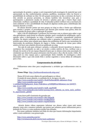 apresentação do projeto; o grupo 3 será responsável pela montagem do material que será
apresentado no dia, confeccionaram cartazes, panfletos, montaram vídeo (se houver a
possibilidade de exibição no dia). Os três grupos montaram no dia a estrutura do local e
irão atender as pessoas presentes, os alunos também irão incentivar seus pais e
participantes a plantarem mudas de árvores e plantas para que o bairro fique mais
arborizado e melhore a qualidade de vida. O educador poderá verificar com a secretaria do
meio ambiente se há a possibilidade de doação de algumas mudas para a distribuição das
mesmas durante o evento.
       Os alunos deverão postar em seus grupos no ning os sites e fontes que utilizaram
para montar o projeto, os procedimentos que fizeram para montar suas partes, fotos do
dia e a opinião do grupo sobre a aplicação do projeto.
       Após o dia de mobilização o professor irá conversar com os alunos para saber o que
eles aprenderam, quais foram as soluções achadas, qual o resultado da mobilização, qual a
opinião sobre a participação no ning e finalizará o conteúdo, respondendo possíveis
dúvidas. Os alunos realizaram um relatório sobre a pesquisa que fizeram e enviarão ao
prefeito para cobrar uma solução para alguns dos problemas do bairro que necessitam da
intervenção da prefeitura (limpeza de esgoto e vielas, colocação de cestas para coleta
seletiva de lixo), este relatório deverá ser publicado no ning.
        Em sala de aula para reforçar o projeto, o educador deverá incentivar os alunos a
reciclarem lixo montando na sala e na escola a coleta seletiva de lixo, verificar com a
direção da escola se há um espaço disponível para que os alunos criem uma associação de
estudantes que desenvolva peças artesanais com lixo para o dia a dia da escola e deles. No
ning pode–se criar espaço para a apresentação deste trabalho de reciclagem e abrir
discussões sobre o que está sendo feito e aceitar sugestões e novas idéias de utilizações
para o lixo.

                               Comprementos da atividade

     Utilizaremos estes sites para complementar a aividade que realizaremnos com os
alunos.

     Nosso Ning: http://tecbioverdemaisverde.ning.com/

     Nossa AVA terá como objetos de aprendizagem os vídeos:
     O estado do nosso planeta, e a poluição do ar, da água e do solo.
     http://www.youtube.com/watch?v=81ekVbcSno0&NR=1&feature=fvwp
     http://www.youtube.com/watch?
v=mNjhaUZriiY&playnext_from=TL&videos=37hXlQBN0eU&feature=rec-LGOUT-
exp_r2-2r-7-HM
     http://www.youtube.com/watch?v=6aM_rp5JYAM
     http://www.metacafe.com/watch/1312245/2010_odisseia_na_terra_meio_ambien
te_aquecimento_global/

     Como fazer puff e luminária de garrafas pet.
     http://www.youtube.com/watch?v=fd9-sHjqsQk
     http://www.youtube.com/watch?v=ksnR9yPjd-E
     http://www.youtube.com/watch?v=kqJdLYhzbTo

       Através destes vídeos esperamos informar aos alunos sobre como está nosso
planeta, como nós o estamos tratando, que gestos que achamos pouco influenciam para a
poluição da Terra e o como podemos mudar esta situação.
     Em nosso ambiente também terá links de sites que trazem informações importantes
sobre o meio ambiente e sua preservação.

     http://www.natureba.com.br/
     http://revistaescola.abril.com.br/meio-ambiente/
                                     Tecnologias Educacionais para o Ensino de Biologia e Ciências.   4
 