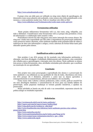 http://www.artesdeumtudo.com/

    O grupo criou um slide para ser utilizado no ning como objeto de apredizagem, ele
demonstra como nosso planeta está acabando, como nossos atos estão prejudicando a nós
mesmos, e como podemos mudar isso. Pode-se visualizar este slide no link:
    http://www.slideshare.net/Verdemaisverde/verde-mais-verde-4567470


                               Ferramentas utilizadas

       Neste projeto utilizaremos ferramentas web 2.0, tais como, ning, wikipédia, you
tube e slideshare. Consideramos estas ferramentas web 2.0 porque elas permitem a troca
de informações e a colaboração entre usuário e sites.
      Pretendemos através da rede ning gerar uma maior interação dos nossos alunos. No
ning sera´criada uma comunidade que fale sobre a importância da preservação ambiental,
como preservar matas e florestas, neste ambiente também serão postados links de vídeos e
endereços de sites com informações e artigos, a terá a abertura de forúns feitas tanto pelo
educador quanto pelos alunos.



                              Justificativas sobre o produto

      Este produto é um AVA porque ele foi montado com informações pertinentes a
educação, será bem divulgado e trabalhado didaticamente pelo professor, seus conteúdos
são voltados para a aprendizagem e interação entre dos alunos. Neste ambiente os alunos
tem acesso a várias ferramentas, sites, atividades orientadas pelo educador, que o auxiliam
na construção do seu aprendizado.

                                           Conclusão

      Este projeto tem como preocupação o aprendizado dos alunos e a preservação do
meio ambiente e sua influência na sua qualidade de vida de todos. Abordamos este tema
em AVA porque ele é dinâmico, interativo e como isso os alunos aprendem e
consequentemente se conscientizam, alteram seus hábitos e de sua família.
      Como nossa rede é aberta a alunos professores, toda a escola, pode-se envolvê-los
em uma abordagem dinâmica e conscientizá-los de levar para sua família hábitos de
preservação, assim pequenas mudanças se tornam grandes iniciativas, e ajudam na
preservação.
      Nossa atividade se baseia em sala de aula e na comunidade, esperamos através da
prática atingir os resultados esperados.



                                          Referências

     http://revistaescola.abril.com.br/meio-ambiente/
     http://opovo.uol.com.br/opovo/ceara/792855.html
     http://veja.abril.com.br/210802/p_080.html
     http://www.brasilescola.com/educacao/meio-ambiente-preciso-criar-cultura-
preservacao.htm
     http://www.natureba.com.br/
     http://www.pactomataatlantica.org.br/index.aspx?lang=pt-br
     http://www.conservacao-restauracao.com.br/o_que_e.htm
     http://www.ondaverde.org.br

                                      Tecnologias Educacionais para o Ensino de Biologia e Ciências.   5
 