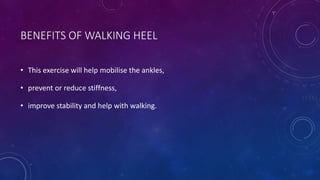 BENEFITS OF WALKING HEEL
• This exercise will help mobilise the ankles,
• prevent or reduce stiffness,
• improve stability and help with walking.
 