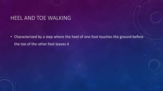 HEEL AND TOE WALKING
• Characterized by a step where the heel of one foot touches the ground before
the toe of the other foot leaves it
 