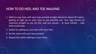 HOW TO DO HEEL AND TOE WALKING
1. Walk on your toes with your toes pointed straight ahead for about 20 meters,
getting as high up on your toes as you possibly can. Your legs should be
relatively straight as you do this, and you should -- at least initially -- take
fairly small steps.
2. Switch to walking on your toes with your feet.
3. Do the same with your toes pointed
4. Repeat this while walking on your heels
 
