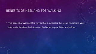 BENEFITS OF HEEL AND TOE WALKING
• The benefit of walking this way is that it activates the set of muscles in your
foot and minimizes the impact on the bones in your heels and ankles.
 