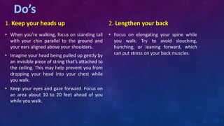 1. Keep your heads up
• When you’re walking, focus on standing tall
with your chin parallel to the ground and
your ears aligned above your shoulders.
• Imagine your head being pulled up gently by
an invisible piece of string that’s attached to
the ceiling. This may help prevent you from
dropping your head into your chest while
you walk.
• Keep your eyes and gaze forward. Focus on
an area about 10 to 20 feet ahead of you
while you walk.
2. Lengthen your back
• Focus on elongating your spine while
you walk. Try to avoid slouching,
hunching, or leaning forward, which
can put stress on your back muscles.
 