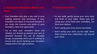 3. Keep your shoulders down and
back
• Your shoulders also play a key role in your
walking posture and technique. If your
shoulders are tense or hunched forward, it
can strain the muscles and joints in your
shoulders, neck and upper back.
• Try to keep your shoulders loose and
relaxed, not tensed up toward your ears or
slouched forward. You can do shoulder
shrugs occasionally while you’re walking to
ensure that you’re keeping your shoulders
relaxed and in the right position.
• As you walk, gently swing your arms back
and forth at your sides. Make sure you
swing your arms from your shoulders, not
from your elbows.
• Don’t swing your arms across your body.
• Don’t swing your arms up too high. Keep
them around your midsection, not around
your chest.
4. Swing your arms
 