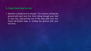 5. Step from heel to toe
• Maintain a steady heel-to-toe gait. This involves striking the
ground with your heel first, then rolling through your heel
to your toe, and pushing out of the step with your toe.
Avoid flat-footed steps or striking the ground with your
toes first.
 
