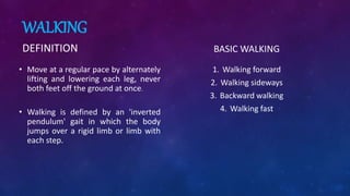 WALKING
DEFINITION
• Move at a regular pace by alternately
lifting and lowering each leg, never
both feet off the ground at once.
• Walking is defined by an 'inverted
pendulum' gait in which the body
jumps over a rigid limb or limb with
each step.
BASIC WALKING
1. Walking forward
2. Walking sideways
3. Backward walking
4. Walking fast
 