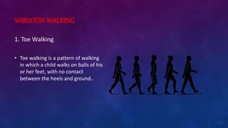 VARIATON WALKING
1. Toe Walking
• Toe walking is a pattern of walking
in which a child walks on balls of his
or her feet, with no contact
between the heels and ground..
 