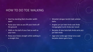 HOW TO DO TOE WALKING
• Start by standing feet shoulder width
apart
• Raise your toes as you lift your heels off
the ground
• Walk on the ball of your feet as well as
your toes
• Keep your knees straight while walking in
a straight line
• Mulailah dengan berdiri kaki selebar
bahu
• Angkat jari-jari kaki Anda saat Anda
mengangkat tumit Anda dari tanah
• Berjalan di atas bola kaki Anda serta jari-
jari kaki Anda
• Jaga lutut anda agar tetap lurus saat
berjalan dalam garis lurus
 