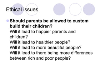 Ethical issues
Should parents be allowed to custom
build their children?
Will it lead to happier parents and
children?
Will it lead to healthier people?
Will it lead to more beautiful people?
Will it lead to there being more differences
between rich and poor people?
 