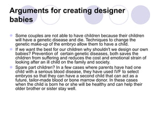Arguments for creating designer
babies
 Some couples are not able to have children because their children
will have a genetic disease and die. Techniques to change the
genetic make-up of the embryo allow them to have a child.
 If we want the best for our children why shouldn't we design our own
babies? Prevention of certain genetic diseases, both saves the
children from suffering and reduces the cost and emotional strain of
looking after an ill child on the family and society.
 Spare part children? In a few cases where parents have had one
child with a serious blood disease, they have used IVF to select
embryos so that they can have a second child that can act as a
future, tailor-made blood or bone marrow donor. In these cases
when the child is born he or she will be healthy and can help their
older brother or sister stay well.
 