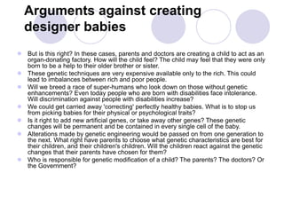 Arguments against creating
designer babies
 But is this right? In these cases, parents and doctors are creating a child to act as an
organ-donating factory. How will the child feel? The child may feel that they were only
born to be a help to their older brother or sister.
 These genetic techniques are very expensive available only to the rich. This could
lead to imbalances between rich and poor people.
 Will we breed a race of super-humans who look down on those without genetic
enhancements? Even today people who are born with disabilities face intolerance.
Will discrimination against people with disabilities increase?
 We could get carried away 'correcting' perfectly healthy babies. What is to stop us
from picking babies for their physical or psychological traits?
 Is it right to add new artificial genes, or take away other genes? These genetic
changes will be permanent and be contained in every single cell of the baby.
 Alterations made by genetic engineering would be passed on from one generation to
the next. What right have parents to choose what genetic characteristics are best for
their children, and their children's children. Will the children react against the genetic
changes that their parents have chosen for them?
 Who is responsible for genetic modification of a child? The parents? The doctors? Or
the Government?
 