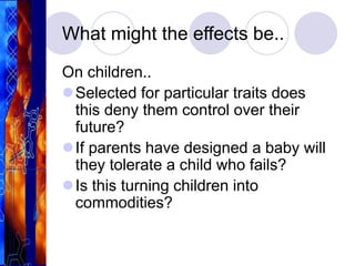 What might the effects be..
On children..
Selected for particular traits does
this deny them control over their
future?
If parents have designed a baby will
they tolerate a child who fails?
Is this turning children into
commodities?
 
