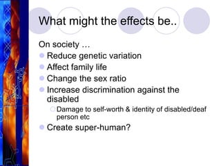 What might the effects be..
On society …
 Reduce genetic variation
 Affect family life
 Change the sex ratio
 Increase discrimination against the
disabled
Damage to self-worth & identity of disabled/deaf
person etc
 Create super-human?
 