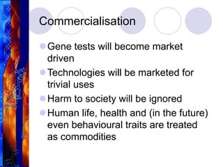 Commercialisation
Gene tests will become market
driven
Technologies will be marketed for
trivial uses
Harm to society will be ignored
Human life, health and (in the future)
even behavioural traits are treated
as commodities
 