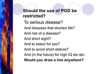 Should the use of PGD be
restricted?
To serious disease?
And diseases that shorten life?
And risk of a disease?
And short sight?
And to select for sex?
And to avoid short stature?
And (in the future) for high IQ etc etc.
Would you draw a line anywhere?
 