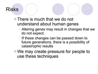Risks
There is much that we do not
understand about human genes
Altering genes may result in changes that we
do not expect.
If these changes can be passed down to
future generations, there is a possibility of
catastrophic results
We may create pressure for people to
use these techniques
 