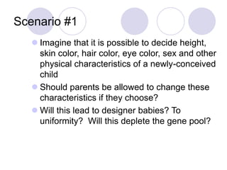 Scenario #1
 Imagine that it is possible to decide height,
skin color, hair color, eye color, sex and other
physical characteristics of a newly-conceived
child
 Should parents be allowed to change these
characteristics if they choose?
 Will this lead to designer babies? To
uniformity? Will this deplete the gene pool?
 