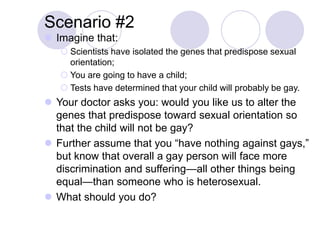 Scenario #2
 Imagine that:
 Scientists have isolated the genes that predispose sexual
orientation;
 You are going to have a child;
 Tests have determined that your child will probably be gay.
 Your doctor asks you: would you like us to alter the
genes that predispose toward sexual orientation so
that the child will not be gay?
 Further assume that you “have nothing against gays,”
but know that overall a gay person will face more
discrimination and suffering—all other things being
equal—than someone who is heterosexual.
 What should you do?
 