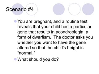 Scenario #4
You are pregnant, and a routine test
reveals that your child has a particular
gene that results in acondroplegia, a
form of dwarfism. The doctor asks you
whether you want to have the gene
altered so that the child’s height is
“normal.”
What should you do?
 
